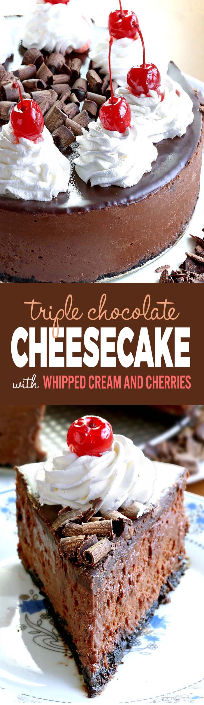 Smooth, rich, decadent, chocolatey CHOCOLATE! Triple Chocolate Cheesecake with whipped cream and cherries, is simply a dream come true for any chocolate lover….like me!